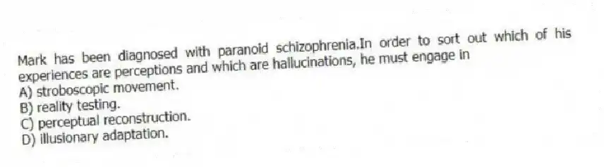 Mark has been diagnosed with paranoid schizophrenia.In order to sort out which of his experiences are perceptions and which are hallucinations, he must engage in
A) stroboscopic movement.
B) reality testing.
C) perceptual reconstruction.
D) illusionary adaptation.