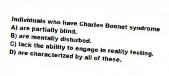 Individuals who have Charles Bonnet syndrome
A) are partially blind.
B) are mentally disturbed.
C) lack the ability to engage in reality testing.
D) are characterized by all of these.