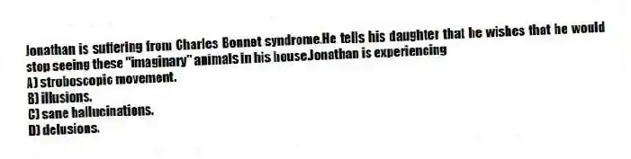 Jonathan is suffering from Charles Bonnet syndrome.He tells his daughter that he wishes that he would stop seeing these "imaginary" animals in his house.Jonathan is experiencing
A) stroboscopic movement.
B) illusions.
C) sane hallucinations.
D) delusions.
