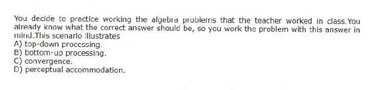 You decide to practice working the algebra problems that the teacher worked in class.You already know what the correct answer should be, so you work the problem with this answer in mind.This scenario illustrates
A) top-down processing.
B) bottom-up processing.
C) convergence.
D) perceptual accommodation.