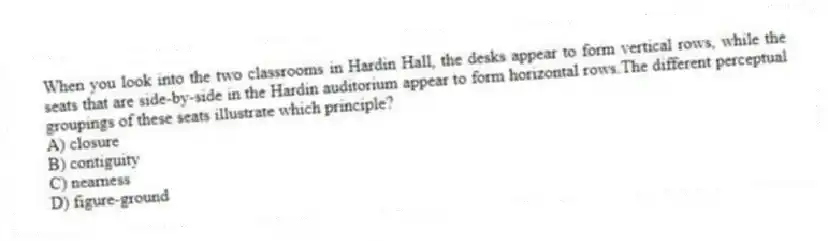 When you look into the two classrooms in Hardin Hall, the desks appear to form vertical rows, while the seats that are side-by-side in the Hardin auditorium appear to form horizontal rows.The different perceptual groupings of these seats illustrate which principle?
A) closure
B) contiguity
C) nearness
D) figure-ground