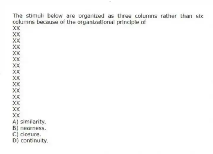 The stimuli below are organized as three columns rather than six columns because of the organizational principle of
XX
XX
XX
XX
XX
XX
XX
XX
XX
XX
XX
XX
XX
XX
XX
A) similarity.
B) nearness.
C) closure.
D) continuity.