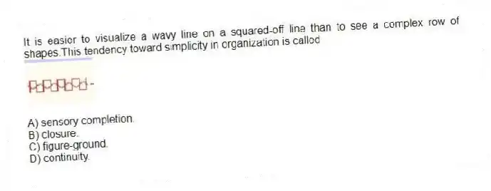 It is easier to visualize a wavy line on a squared-off line than to see a complex row of shapes.This tendency toward simplicity in organization is called
A) sensory completion.
B) closure.
C) figure-ground.
D) continuity.