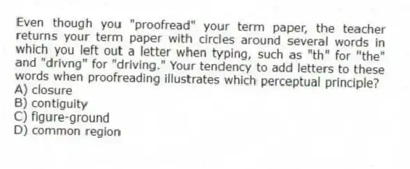Even though you "proofread" your term paper, the teacher returns your term paper with circles around several words in which you left out a letter when typing, such as "th" for "the" and "drivng" for "driving." Your tendency to add letters to these words when proofreading illustrates which perceptual principle?
A) closure
B) contiguity
C) figure-ground
D) common region