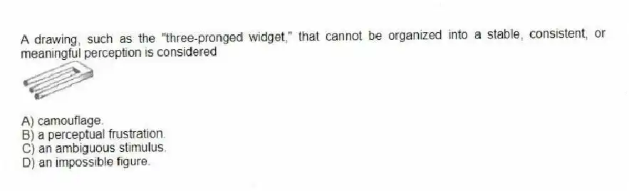 A drawing, such as the "three-pronged widget," that cannot be organized into a stable, consistent, or meaningful perception is considered
A) camouflage.
B) a perceptual frustration.
C) an ambiguous stimulus.
D) an impossible figure.