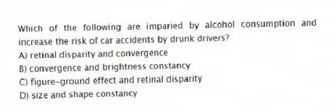 Which of the following are imparied by alcohol consumption and increase the risk of car accidents by drunk drivers?
A) retinal disparity and convergence
B) convergence and brightness constancy
C) figure-ground effect and retinal disparity
D) size and shape constancy