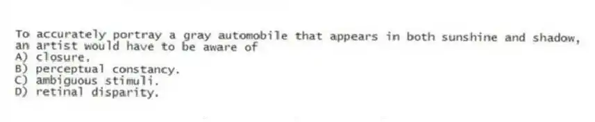 To accurately portray a gray automobile that appears in both sunshine and shadow, an artist would have to be aware of
A) closure.
B) perceptual constancy.
C) ambiguous stimuli.
D) retinal disparity.
