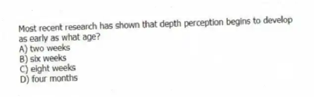 Most recent research has shown that depth perception begins to develop as early as what age?
A) two weeks
B) six weeks
C) eight weeks
D) four months