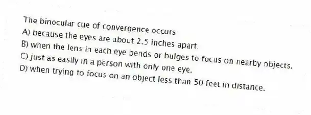 The binocular cue of convergence occurs
A) because the eyes are about 2.5 inches apart.
B) when the lens in each eye bends or bulges to focus on nearby objects.
C) just as easily in a person with only one eye.
D) when trying to focus on an object less than 50 feet in distance.