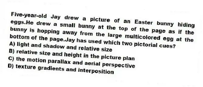 Five-year-old Jay drew a picture of an Easter bunny hiding eggs.He drew a small bunny at the top of the page as if the bunny is hopping away from the large multicolored egg at the bottom of the page.Jay has used which two pictorial cues?
A) light and shadow and relative size
B) relative size and height in the picture plan
C) the motion parallax and aerial perspective
D) texture gradients and interposition