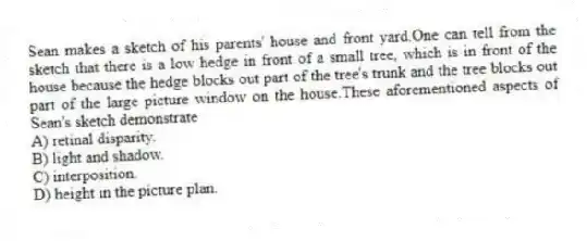 Sean makes a sketch of his parents' house and front yard.One can tell from the sketch that there is a low hedge in front of a small tree, which is in front of the house because the hedge blocks out part of the tree's trunk and the tree blocks out part of the large picture window on the house.These aforementioned aspects of Sean's sketch demonstrate
A) retinal disparity.
B) light and shadow.
C) interposition.
D) height in the picture plan.