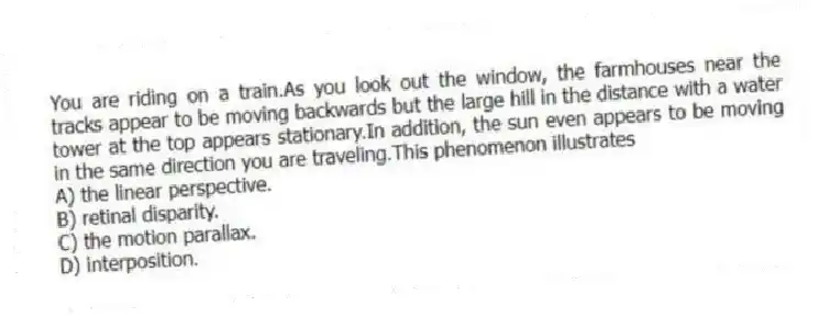 You are riding on a train.As you look out the window, the farmhouses near the tracks appear to be moving backwards but the large hill in the distance with a water tower at the top appears stationary.In addition, the sun even appears to be moving in the same direction you are traveling.This phenomenon illustrates
A) the linear perspective.
B) retinal disparity.
C) the motion parallax.
D) interposition.