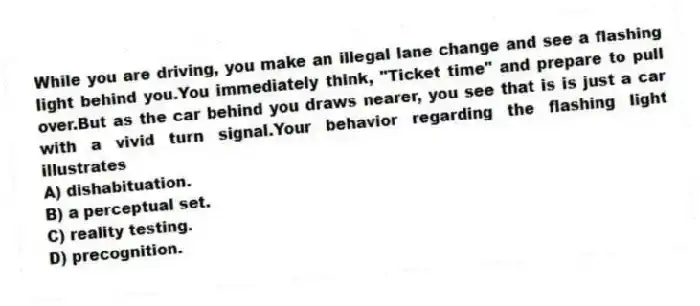 While you are driving, you make an illegal lane change and see a flashing light behind you.You immediately think, "Ticket time" and prepare to pull over.But as the car behind you draws nearer, you see that is is just a car with a vivid turn signal.Your behavior regarding the flashing light illustrates
A) dishabituation.
B) a perceptual set.
C) reality testing.
D) precognition.