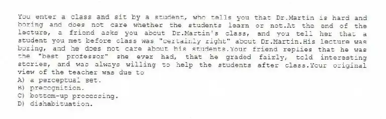 You enter a class and sit by a student, who tells you that Dr.Martin is hard and boring and does not care whether the students learn or not.At the end of the lecture, a friend asks you about Dr.Martin's class, and you tell her that a student you met before class was "certainly right" about Dr.Martin.His lecture was boring, and he does not care about his students.Your friend replies that he was the "best professor" she ever had, that he graded fairly, told interesting stories, and was always willing to help the students after class.Your original view of the teacher was due to
A) a perceptual set.
B) precognition.
C) bottom-up processing.
D) dishabituation.