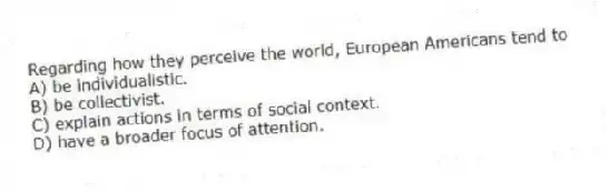 Regarding how they perceive the world, European Americans tend to
A) be individualistic.
B) be collectivist.
C) explain actions in terms of social context.
D) have a broader focus of attention.