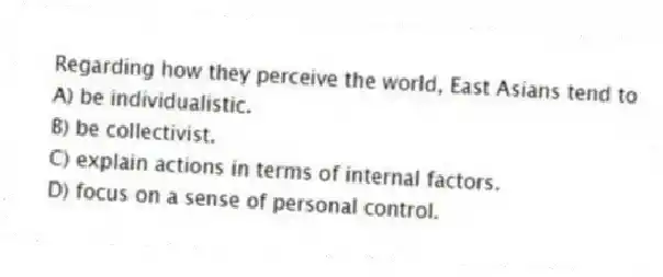 Regarding how they perceive the world, East Asians tend to
A) be individualistic.
B) be collectivist.
C) explain actions in terms of internal factors.
D) focus on a sense of personal control.