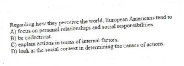 Regarding how they perceive the world, European Americans tend to
A) focus on personal relationships and social responsibilities.
B) be collectivist.
C) explain actions in terms of internal factors.
D) look at the social context in determining the causes of actions.