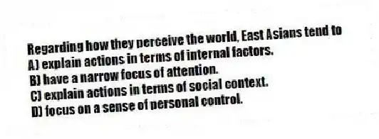 Regarding how they perceive the world, East Asians tend to
A) explain actions in terms of internal factors.
B) have a narrow focus of attention.
C) explain actions in terms of social context.
D) focus on a sense of personal control.