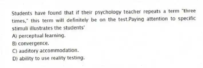 Students have found that if their psychology teacher repeats a term "three times," this term will definitely be on the test.Paying attention to specific stimuli illustrates the students'
A) perceptual learning.
B) convergence.
C) auditory accommodation.
D) ability to use reality testing.