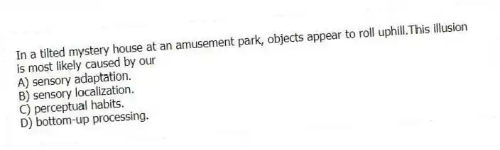 In a tilted mystery house at an amusement park, objects appear to roll uphill.This illusion is most likely caused by our
A) sensory adaptation.
B) sensory localization.
C) perceptual habits.
D) bottom-up processing.