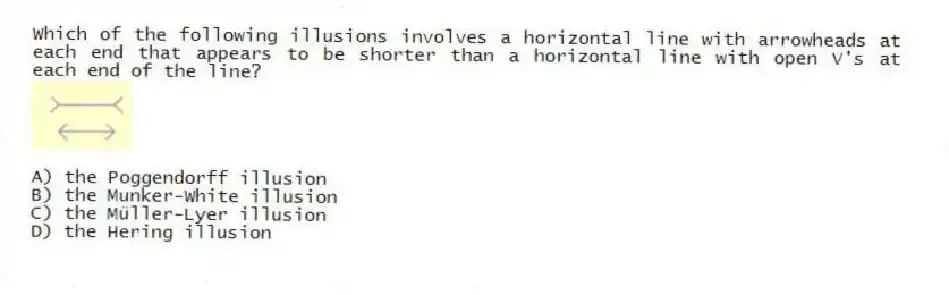 Which of the following illusions involves a horizontal line with arrowheads at each end that appears to be shorter than a horizontal line with open V's at each end of the line?
A) the Poggendorff illusion
B) the Munker-White illusion
C) the Müller-Lyer illusion
D) the Hering illusion