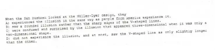 When the San bushmen looked at the Müller-Lyer design, they
A) experienced the illusion in the same way as people from America experience it.
B) saw a rounded illusion rather than the sharp edges of the V-shaped lines.
C) were confused and surprised by the illusion that appeared three-dimensional when it was only a two-dimensional shape.
D) did not experience the illusion, and at most, saw the V-shaped line as only slightly longer than the other.