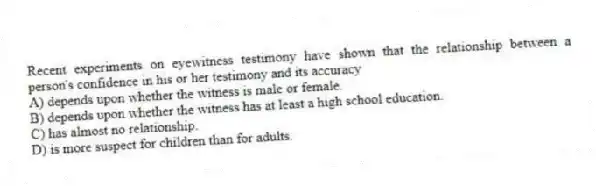 Recent experiments on eyewitness testimony have shown that the relationship between a person's confidence in his or her testimony and its accuracy
A) depends upon whether the witness is male or female.
B) depends upon whether the witness has at least a high school education.
C) has almost no relationship.
D) is more suspect for children than for adults.