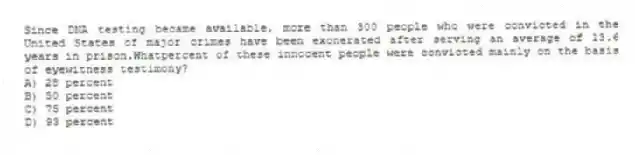 Since DNA testing became available, more than 300 people who were convicted in the United States of major crimes have been exonerated after serving an average of 13.6 years in prison.Whatpercent of these innocent people were convicted mainly on the basis of eyewitness testimony?
A) 28 percent
B) 50 percent
C) 75 percent
D) 93 percent
