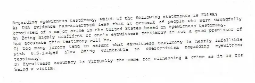 Regarding eyewitness testimony, which of the following statements is FALSE?
A) DNA evidence hasexonerated less than 20 percent of people who were wrongfully convicted of a major crime in the United States based on eyewitness testimony.
B) Being highly confident of one's eyewitness testimony is not a good predictor of how accurate this testimony will be.
C) Too many jurors tend to assume that eyewitness testimony is nearly infallible with U.S.judges also being vulnerable to overoptimism regarding eyewitness testimony.
D) Eyewitness accuracy is virtually the same for witnessing a crime as it is for being a victim.