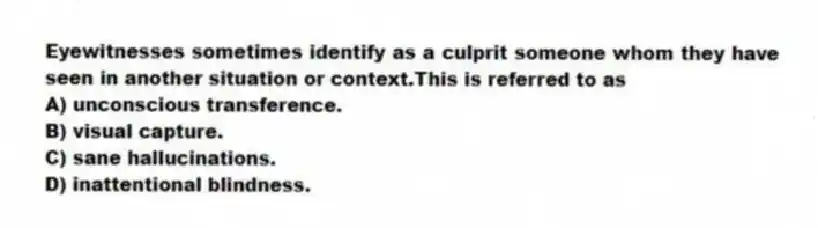 Eyewitnesses sometimes identify as a culprit someone whom they have seen in another situation or context.This is referred to as
A) unconscious transference.
B) visual capture.
C) sane hallucinations.
D) inattentional blindness.