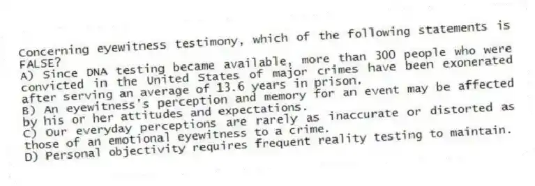 Concerning eyewitness testimony, which of the following statements is FALSE?
A) Since DNA testing became available, more than 300 people who were convicted in the United States of major crimes have been exonerated after serving an average of 13.6 years in prison.
B) An eyewitness's perception and memory for an event may be affected by his or her attitudes and expectations.
C) Our everyday perceptions are rarely as inaccurate or distorted as those of an emotional eyewitness to a crime.
D) Personal objectivity requires frequent reality testing to maintain.