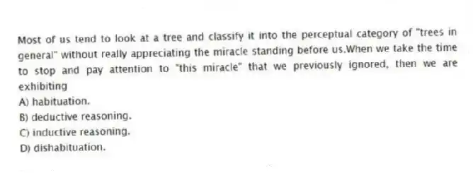 Most of us tend to look at a tree and classify it into the perceptual category of "trees in general" without really appreciating the miracle standing before us.When we take the time to stop and pay attention to "this miracle" that we previously ignored, then we are exhibiting
A) habituation.
B) deductive reasoning.
C) inductive reasoning.
D) dishabituation.