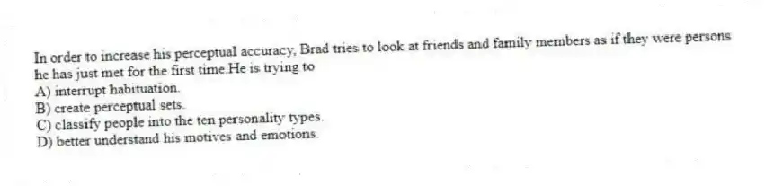 In order to increase his perceptual accuracy, Brad tries to look at friends and family members as if they were persons he has just met for the first time.He is trying to
A) interrupt habituation.
B) create perceptual sets.
C) classify people into the ten personality types.
D) better understand his motives and emotions.