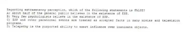 Regarding extrasensory perception, which of the following statements is FALSE?
A) About half of the general public believes in the existence of ESP.
B) Very few psychologists believe in the existence of ESP.
C) ESP and other paranormal events are treated as accepted facts in many movies and television programs.
D) Telepathy is the purported ability to exert influence over inanimate objects.