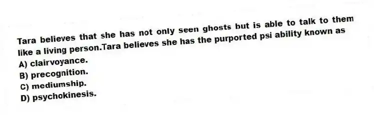 Tara believes that she has not only seen ghosts but is able to talk to them like a living person.Tara believes she has the purported psi ability known as
A) clairvoyance.
B) precognition.
C) mediumship.
D) psychokinesis.