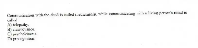 Communication with the dead is called mediumship, while communicating with a living person's mind is called
A) telepathy.
B) clairvoyance.
C) psychokinesis.
D) precognition.
