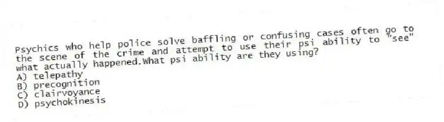 Psychics who help police solve baffling or confusing cases often go to the scene of the crime and attempt to use their psi ability to "see" what actually happened.What psi ability are they using?
A) telepathy
B) precognition
C) clairvoyance
D) psychokinesis