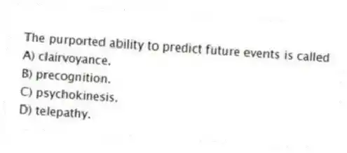 The purported ability to predict future events is called
A) clairvoyance.
B) precognition.
C) psychokinesis.
D) telepathy.