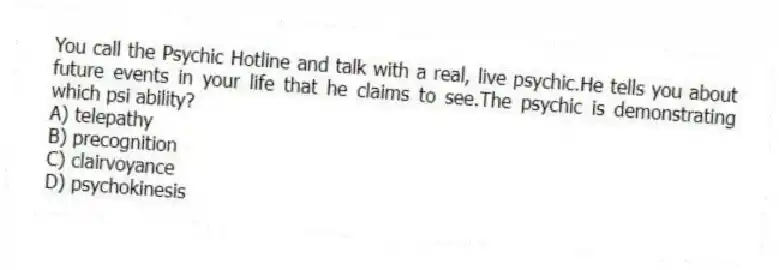 You call the Psychic Hotline and talk with a real, live psychic.He tells you about future events in your life that he claims to see.The psychic is demonstrating which psi ability?
A) telepathy
B) precognition
C) clairvoyance
D) psychokinesis