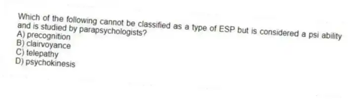 Which of the following cannot be classified as a type of ESP but is considered a psi ability and is studied by parapsychologists?
A) precognition
B) clairvoyance
C) telepathy
D) psychokinesis