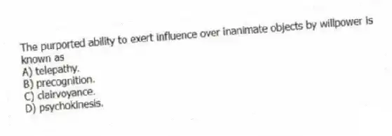 The purported ability to exert influence over inanimate objects by willpower is known as
A) telepathy.
B) precognition.
C) clairvoyance.
D) psychokinesis.