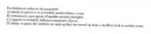 Psychokinesis refers to the purported
A) ability to perceive or accurately predict future events.
B) extrasensory perception of another person's thoughts.
C) capacity to mentally influence inanimate objects.
D) ability to guess the symbols on cards as they are turned up from a shuffled deck in another room.