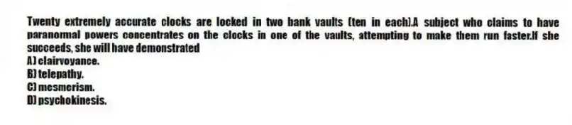 Twenty extremely accurate clocks are locked in two bank vaults (ten in each).A subject who claims to have paranormal powers concentrates on the clocks in one of the vaults, attempting to make them run faster.If she succeeds, she will have demonstrated
A) clairvoyance.
B) telepathy.
C) mesmerism.
D) psychokinesis.