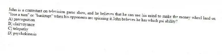 John is a contestant on television game show, and he believes that he can use his mind to make the money wheel land on "lose a turn" or "bankrupt" when his opponents are spinning it.John believes he has which psi ability?
A) precognition
B) clairvoyance
C) telepathy
D) psychokinesis