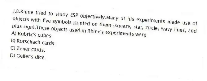 J.B.Rhine tried to study ESP objectively.Many of his experiments made use of objects with five symbols printed on them (square, star, circle, wavy lines, and plus sign).These objects used in Rhine's experiments were
A) Rubrik's cubes.
B) Rorschach cards.
C) Zener cards.
D) Geller's dice.
