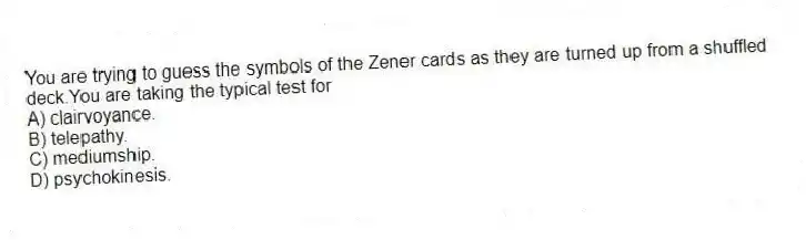 You are trying to guess the symbols of the Zener cards as they are turned up from a shuffled deck.You are taking the typical test for
A) clairvoyance.
B) telepathy.
C) mediumship.
D) psychokinesis.