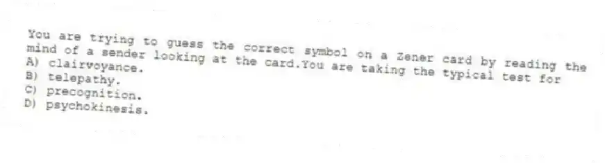 You are trying to guess the correct symbol on a Zener card by reading the mind of a sender looking at the card.You are taking the typical test for
A) clairvoyance.
B) telepathy.
C) precognition.
D) psychokinesis.