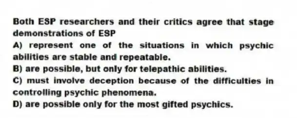 Both ESP researchers and their critics agree that stage demonstrations of ESP
A) represent one of the situations in which psychic abilities are stable and repeatable.
B) are possible, but only for telepathic abilities.
C) must involve deception because of the difficulties in controlling psychic phenomena.
D) are possible only for the most gifted psychics.
