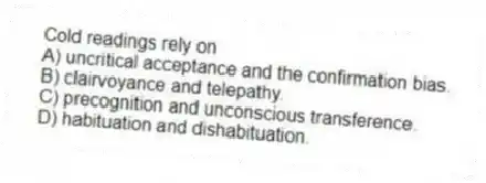 Cold readings rely on
A) uncritical acceptance and the confirmation bias.
B) clairvoyance and telepathy.
C) precognition and unconscious transference.
D) habituation and dishabituation.