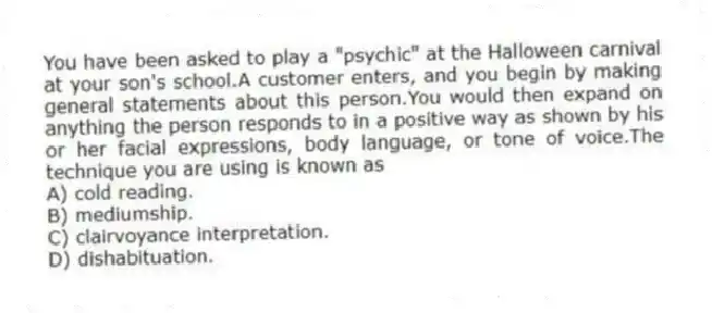 You have been asked to play a "psychic" at the Halloween carnival at your son's school.A customer enters, and you begin by making general statements about this person.You would then expand on anything the person responds to in a positive way as shown by his or her facial expressions, body language, or tone of voice.The technique you are using is known as
A) cold reading.
B) mediumship.
C) clairvoyance interpretation.
D) dishabituation.